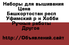 Наборы для вышивания  › Цена ­ 300-2300 - Башкортостан респ., Уфимский р-н Хобби. Ручные работы » Другое   